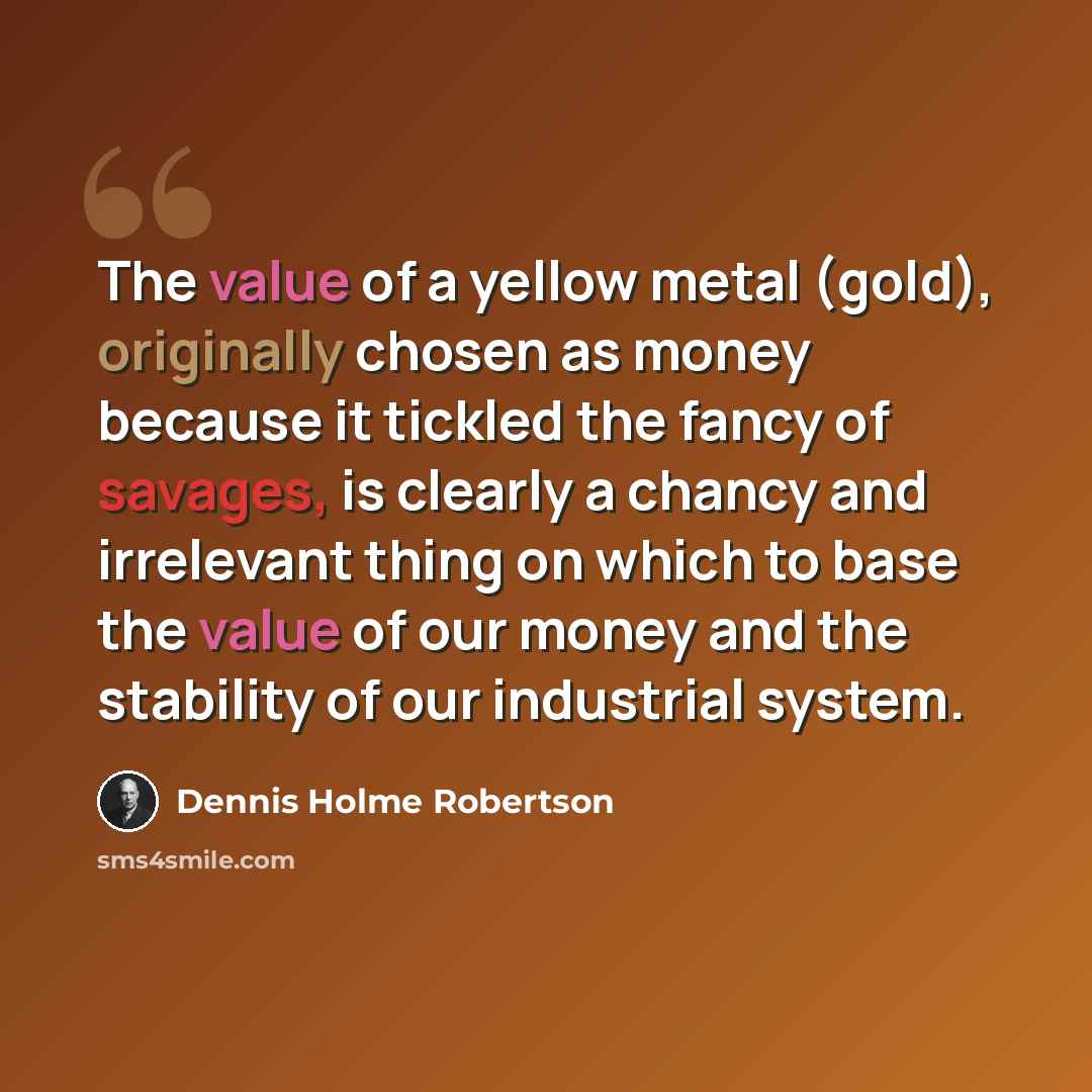 “The value of a yellow metal (gold), originally chosen as money because it tickled the fancy of savages, is clearly a chancy and irrelevant thing on which to base the value of our money and the stability of our industrial system.” quote by Dennis Holme Robertson