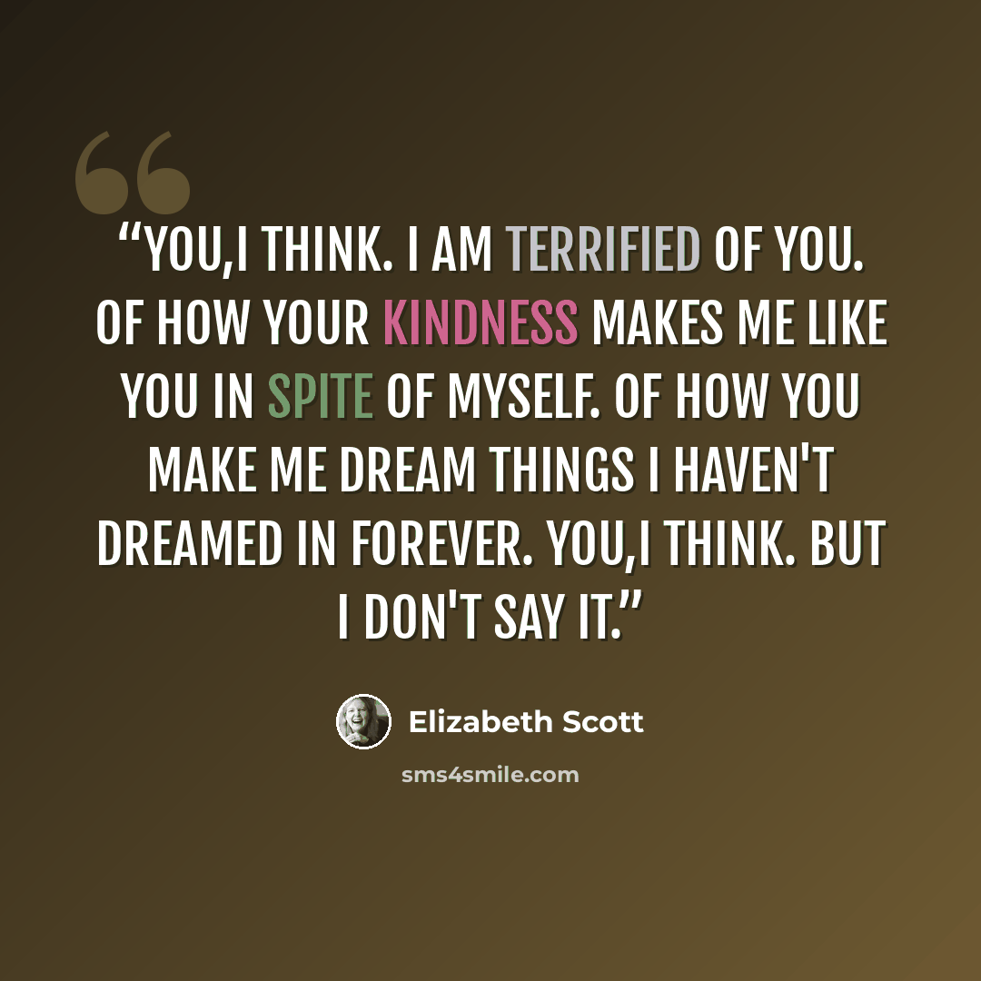 “You,I think. I am terrified of you. Of how your kindness makes me like you in spite of myself. Of how you make me dream things I haven't dreamed in forever. You,I think. But I don't say it.” quote by Elizabeth Scott