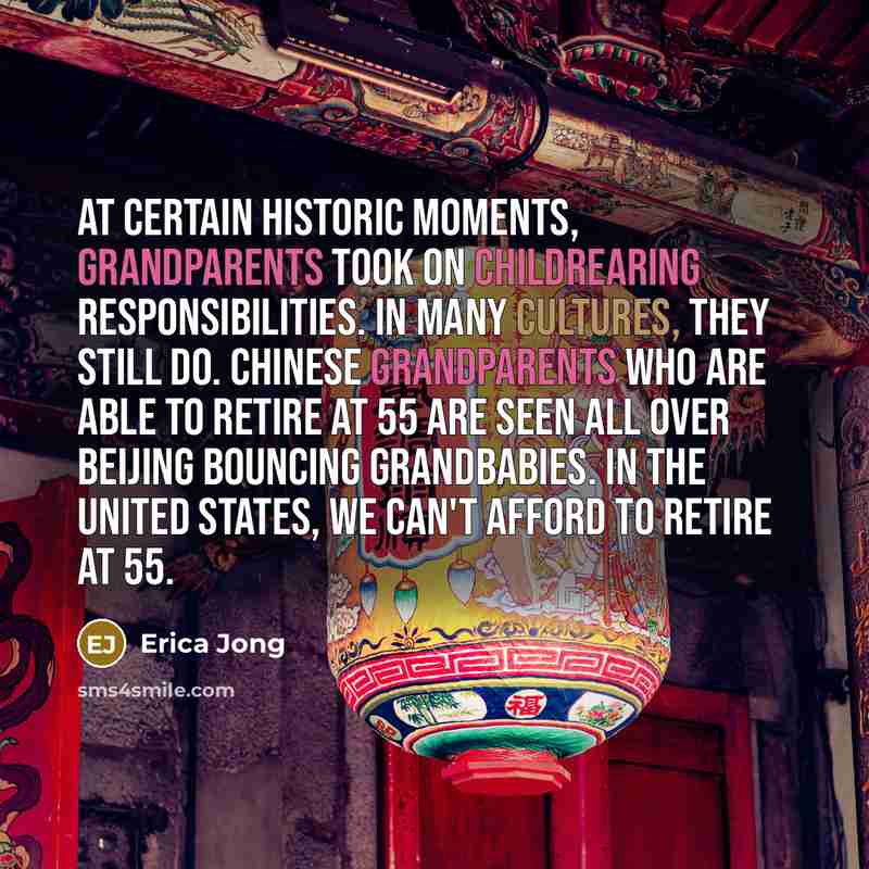 “At certain historic moments, grandparents took on childrearing responsibilities. In many cultures, they still do. Chinese grandparents who are able to retire at 55 are seen all over Beijing bouncing grandbabies. In the United States, we can't afford to retire at 55.” quote by Erica Jong
