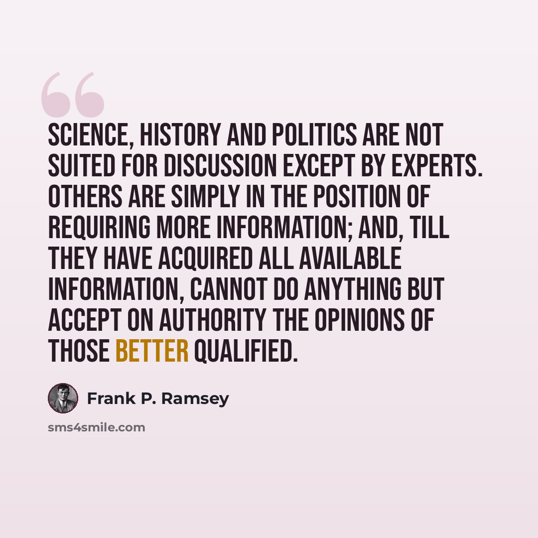 “Science, history and politics are not suited for discussion except by experts. Others are simply in the position of requiring more information; and, till they have acquired all available information, cannot do anything but accept on authority the opinions of those better qualified.” quote by Frank P. Ramsey