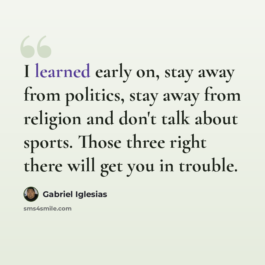 “I learned early on, stay away from politics, stay away from religion and don't talk about sports. Those three right there will get you in trouble.” quote by Gabriel Iglesias