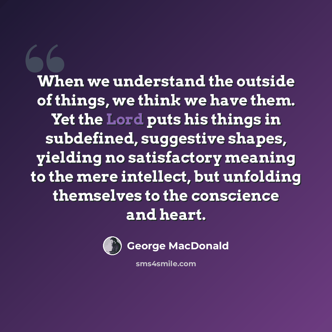 “When we understand the outside of things, we think we have them. Yet the Lord puts his things in subdefined, suggestive shapes, yielding no satisfactory meaning to the mere intellect, but unfolding themselves to the conscience and heart.” quote by George MacDonald