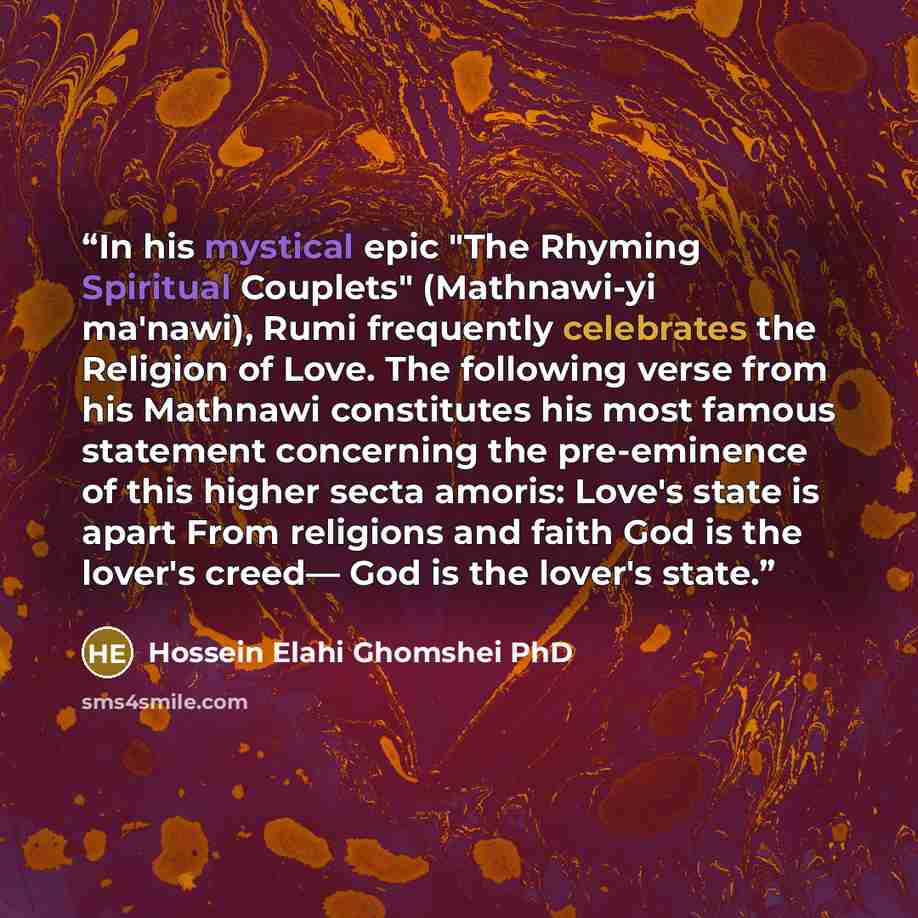 “In his mystical epic "The Rhyming Spiritual Couplets" (Mathnawi-yi ma'nawi), Rumi frequently celebrates the Religion of Love. The following verse from his Mathnawi constitutes his most famous statement concerning the pre-eminence of this higher secta amoris: Love's state is apart From religions…” quote by Hossein Elahi Ghomshei PhD