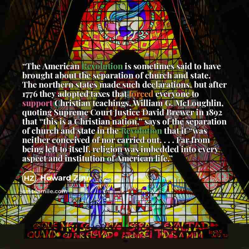 “The American Revolution is sometimes said to have brought about the separation of church and state. The northern states made such declarations, but after 1776 they adopted taxes that forced everyone to support Christian teachings. William G. McLoughlin, quoting Supreme Court Justice David Brewer…” quote by Howard Zinn