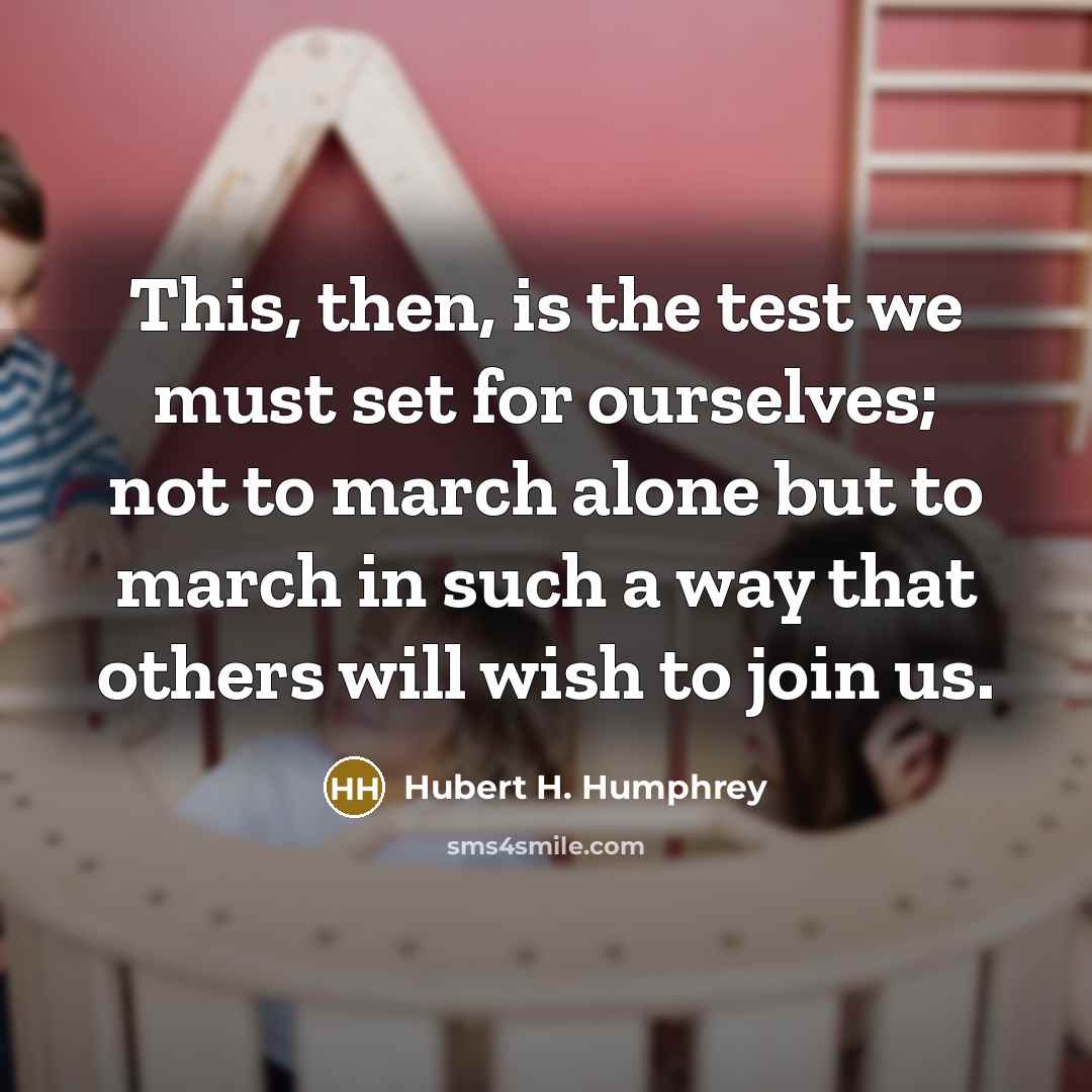 “This, then, is the test we must set for ourselves; not to march alone but to march in such a way that others will wish to join us.” quote by Hubert H. Humphrey
