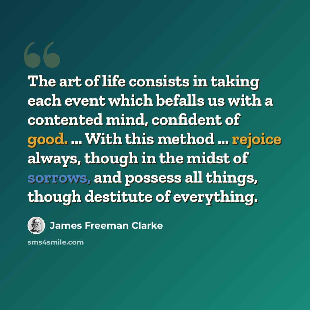 “The art of life consists in taking each event which befalls us with a contented mind, confident of good. ... With this method ... rejoice always, though in the midst of sorrows, and possess all things, though destitute of everything.” quote by James Freeman Clarke