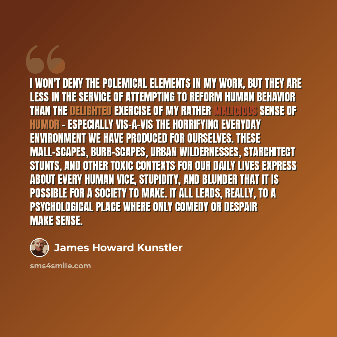 “I won't deny the polemical elements in my work, but they are less in the service of attempting to reform human behavior than the delighted exercise of my rather malicious sense of humor - especially vis-a-vis the horrifying everyday environment we have produced for ourselves. These mall-scapes…” quote by James Howard Kunstler