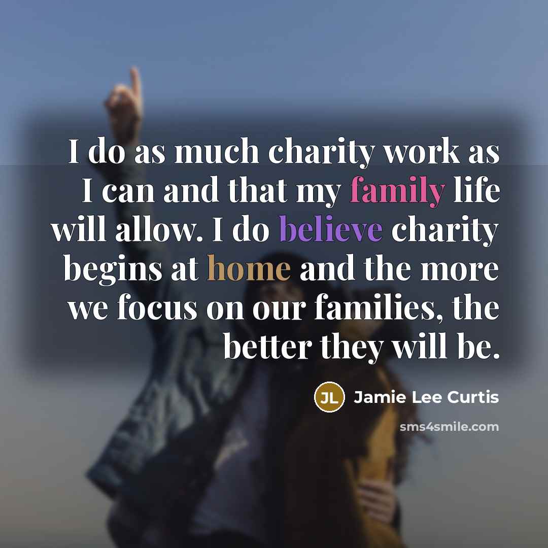 “I do as much charity work as I can and that my family life will allow. I do believe charity begins at home and the more we focus on our families, the better they will be.” quote by Jamie Lee Curtis