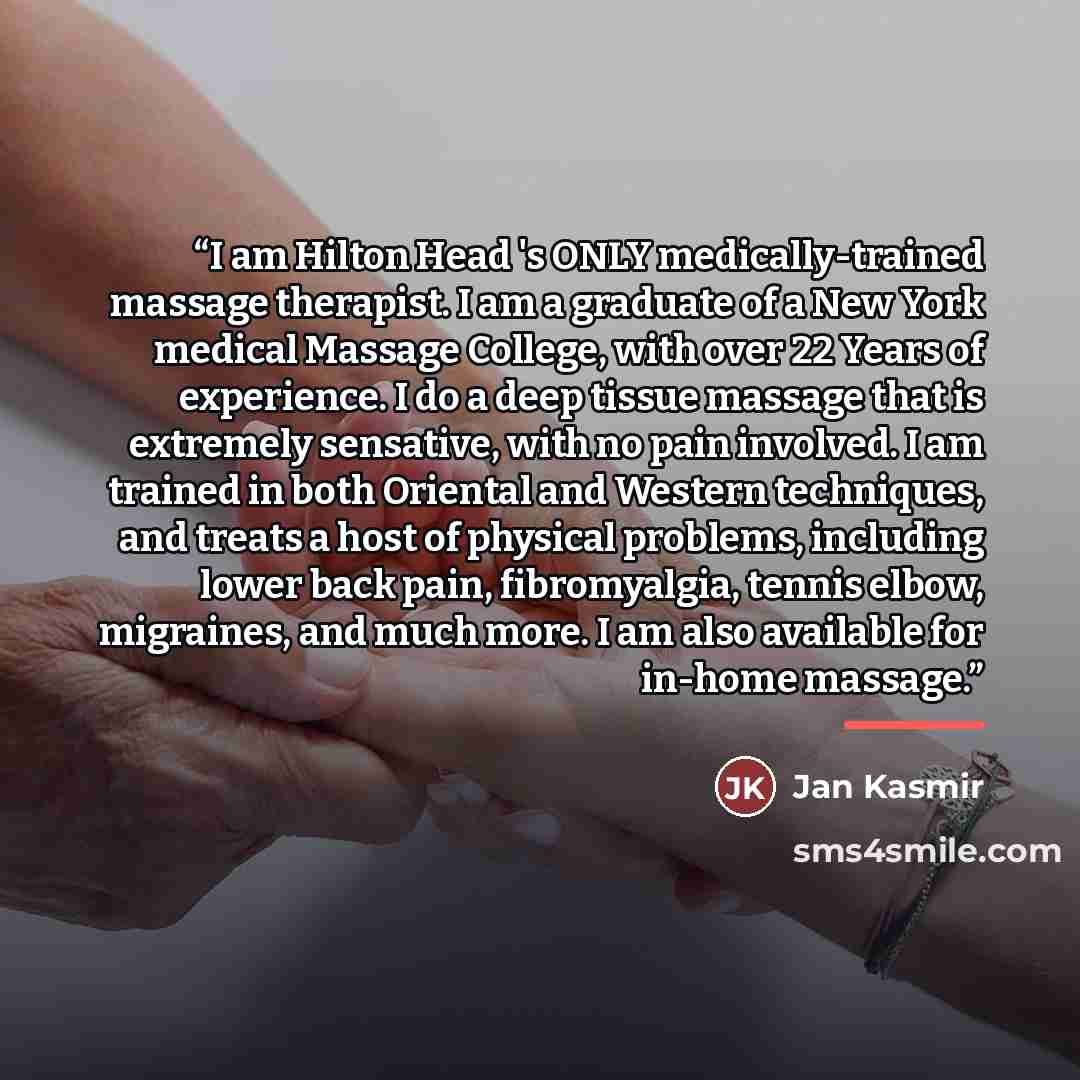 “I am Hilton Head 's ONLY medically-trained massage therapist. I am a graduate of a New York medical Massage College, with over 22 Years of experience. I do a deep tissue massage that is extremely sensative, with no pain involved. I am trained in both Oriental and Western techniques, and treats a…” quote by Jan Kasmir