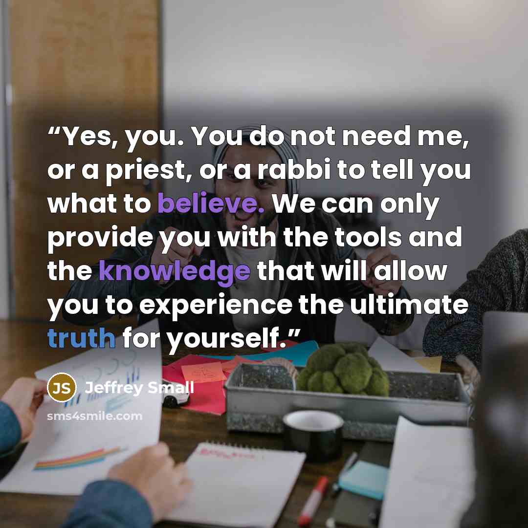 “Yes, you. You do not need me, or a priest, or a rabbi to tell you what to believe. We can only provide you with the tools and the knowledge that will allow you to experience the ultimate truth for yourself.” quote by Jeffrey Small