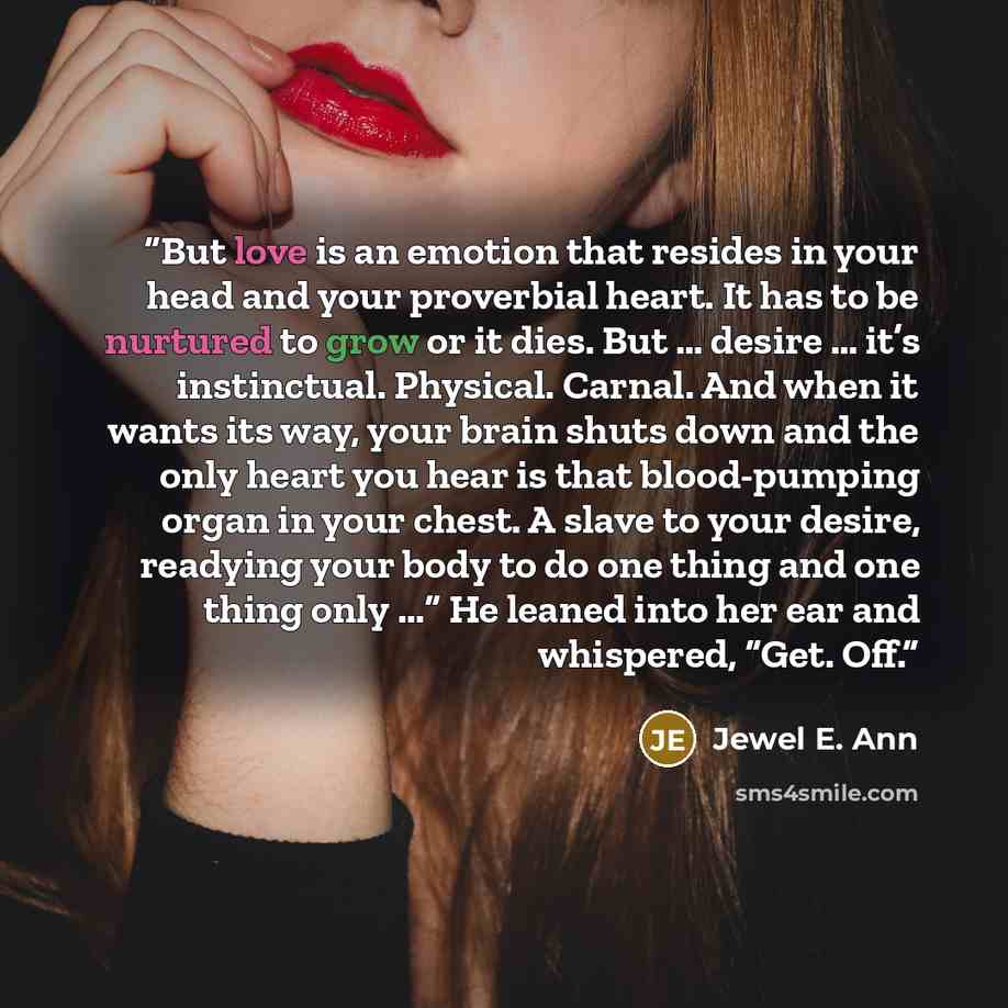 “But love is an emotion that resides in your head and your proverbial heart. It has to be nurtured to grow or it dies. But … desire … it’s instinctual. Physical. Carnal. And when it wants its way, your brain shuts down and the only heart you hear is that blood-pumping organ in your chest. A slave…” quote by Jewel E. Ann