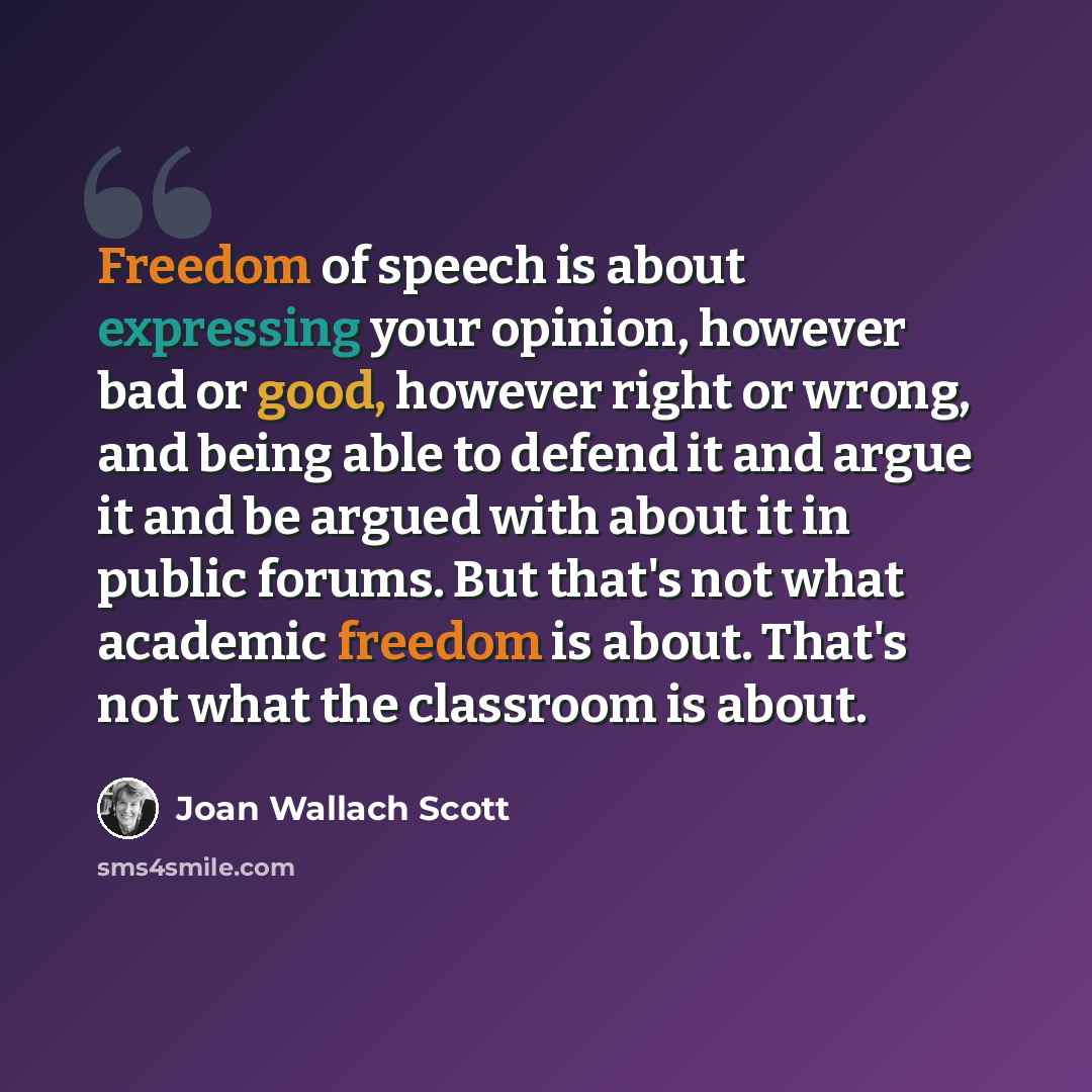“Freedom of speech is about expressing your opinion, however bad or good, however right or wrong, and being able to defend it and argue it and be argued with about it in public forums. But that's not what academic freedom is about. That's not what the classroom is about.” quote by Joan Wallach Scott