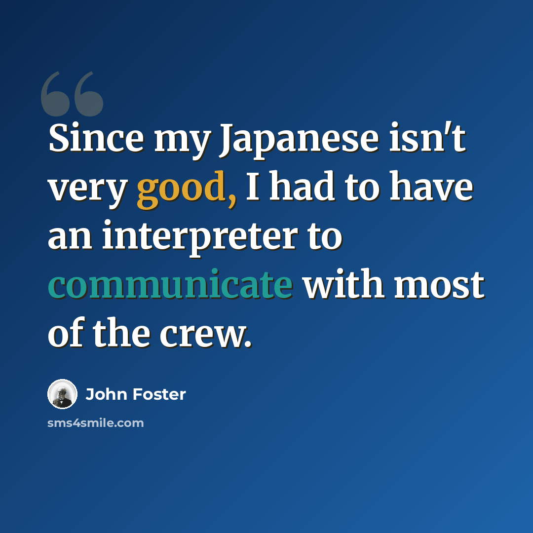 “Since my Japanese isn't very good, I had to have an interpreter to communicate with most of the crew.” quote by John Foster