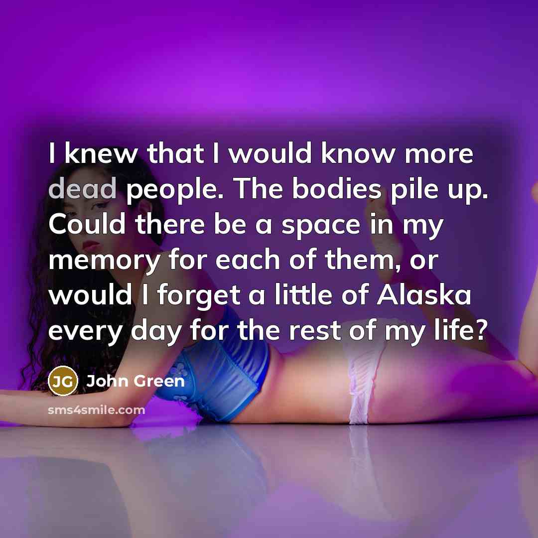 “I knew that I would know more dead people. The bodies pile up. Could there be a space in my memory for each of them, or would I forget a little of Alaska every day for the rest of my life?” quote by John Green