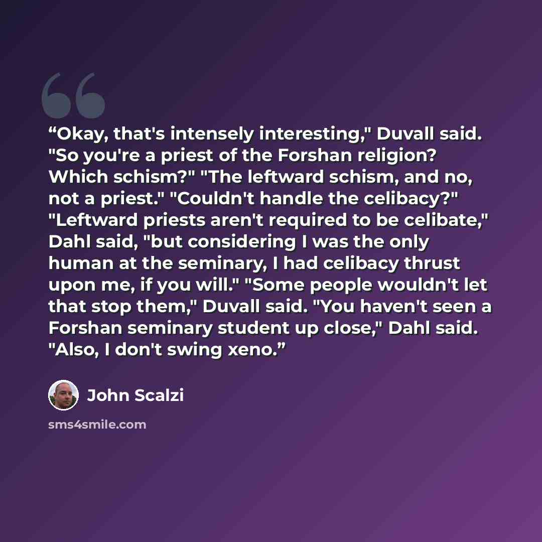 “Okay, that's intensely interesting," Duvall said. "So you're a priest of the Forshan religion? Which schism?" "The leftward schism, and no, not a priest." "Couldn't handle the celibacy?" "Leftward priests aren't required to be celibate," Dahl said, "but considering I was the only human at the…” quote by John Scalzi