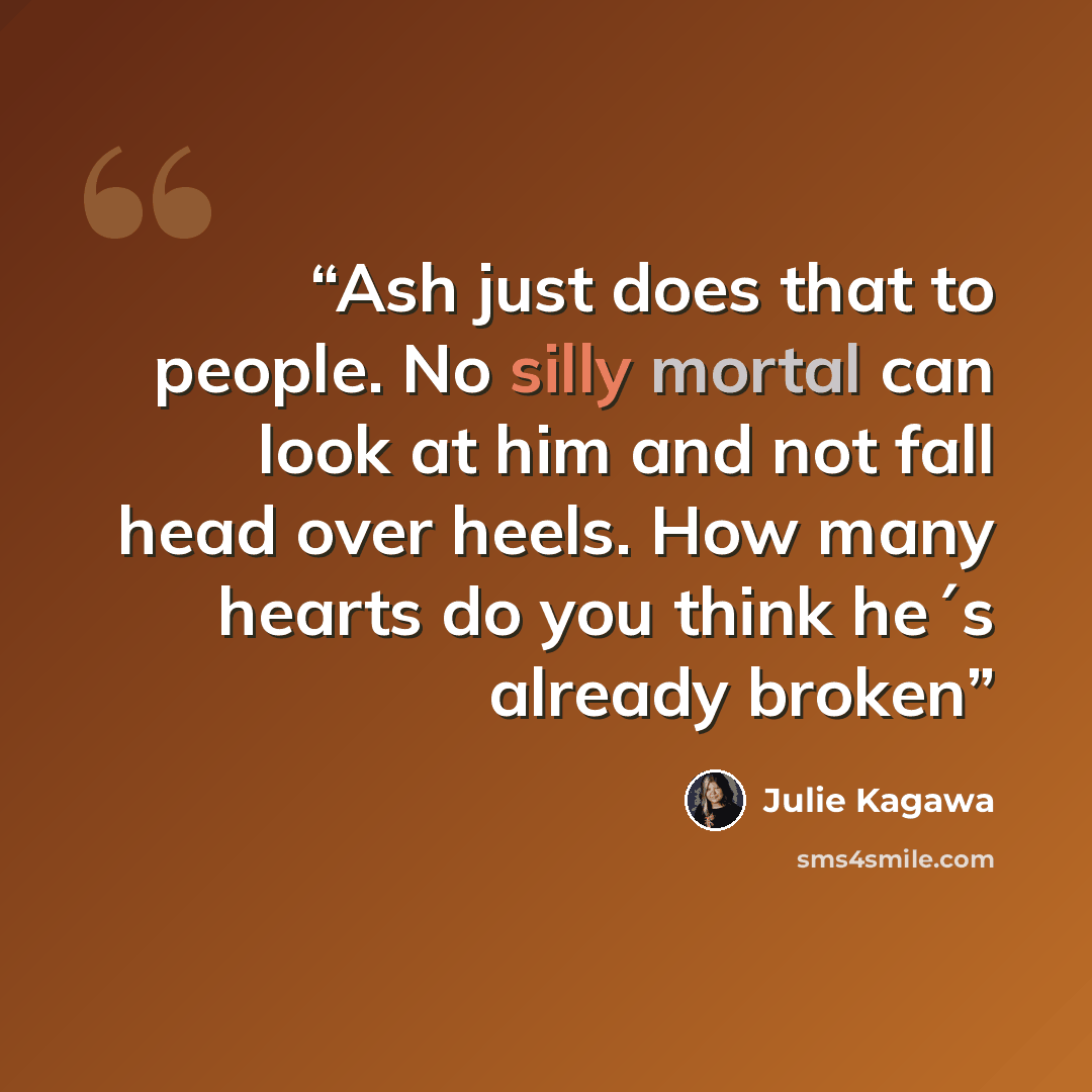 “Ash just does that to people. No silly mortal can look at him and not fall head over heels. How many hearts do you think he´s already broken” quote by Julie Kagawa