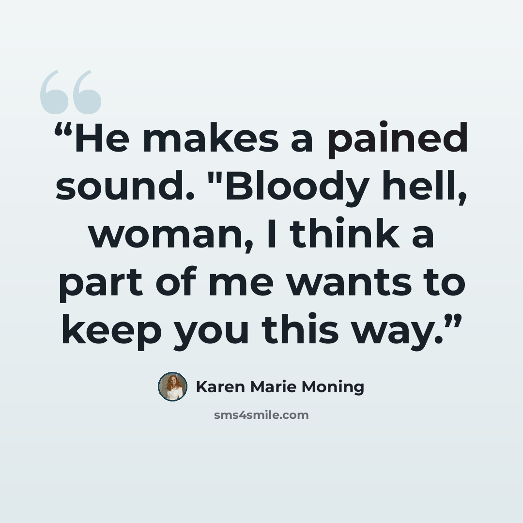 “He makes a pained sound. "Bloody hell, woman, I think a part of me wants to keep you this way.” quote by Karen Marie Moning