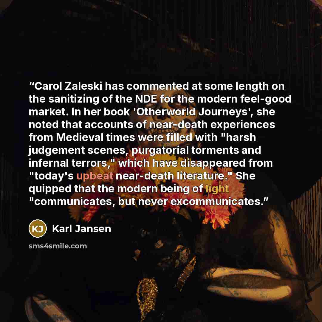 “Carol Zaleski has commented at some length on the sanitizing of the NDE for the modern feel-good market. In her book 'Otherworld Journeys', she noted that accounts of near-death experiences from Medieval times were filled with "harsh judgement scenes, purgatorial torments and infernal terrors,"…” quote by Karl Jansen