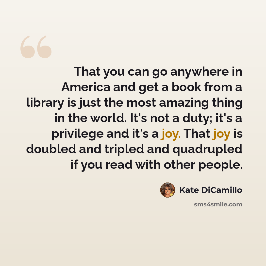 “That you can go anywhere in America and get a book from a library is just the most amazing thing in the world. It's not a duty; it's a privilege and it's a joy. That joy is doubled and tripled and quadrupled if you read with other people.” quote by Kate DiCamillo