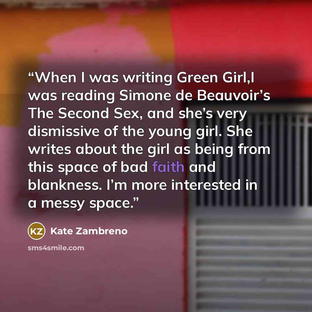 “When I was writing Green Girl,I was reading Simone de Beauvoir’s The Second Sex, and she’s very dismissive of the young girl. She writes about the girl as being from this space of bad faith and blankness. I’m more interested in a messy space.” quote by Kate Zambreno