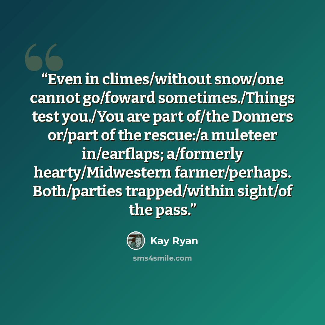 “Even in climes/without snow/one cannot go/foward sometimes./Things test you./You are part of/the Donners or/part of the rescue:/a muleteer in/earflaps; a/formerly hearty/Midwestern farmer/perhaps. Both/parties trapped/within sight/of the pass.” quote by Kay Ryan