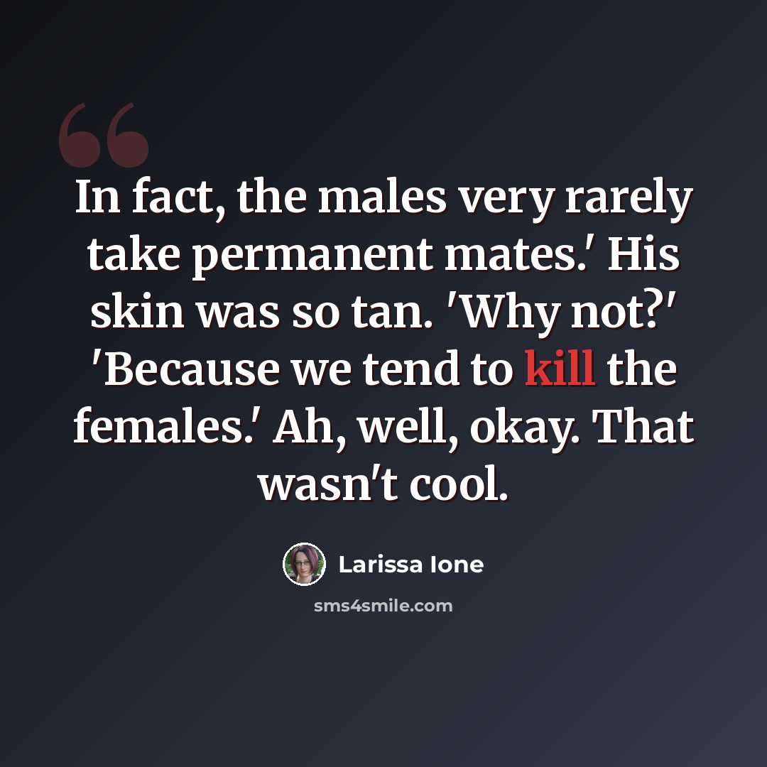 “In fact, the males very rarely take permanent mates.' His skin was so tan. 'Why not?' 'Because we tend to kill the females.' Ah, well, okay. That wasn't cool.” quote by Larissa Ione