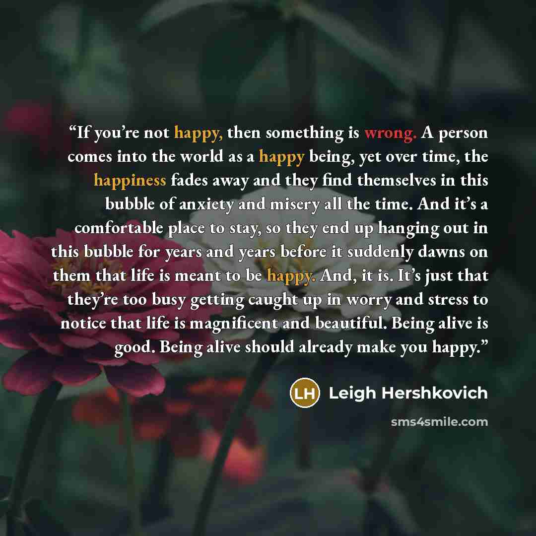 “If you’re not happy, then something is wrong. A person comes into the world as a happy being, yet over time, the happiness fades away and they find themselves in this bubble of anxiety and misery all the time. And it’s a comfortable place to stay, so they end up hanging out in this bubble for…” quote by Leigh Hershkovich