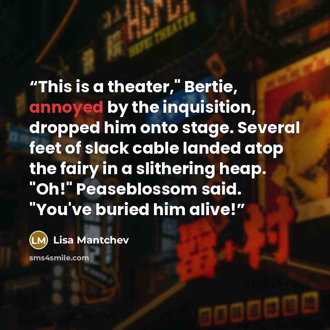 “This is a theater," Bertie, annoyed by the inquisition, dropped him onto stage. Several feet of slack cable landed atop the fairy in a slithering heap. "Oh!" Peaseblossom said. "You've buried him alive!” quote by Lisa Mantchev