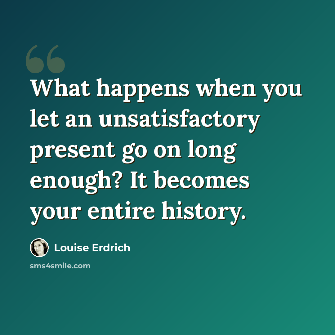 “What happens when you let an unsatisfactory present go on long enough? It becomes your entire history.” quote by Louise Erdrich