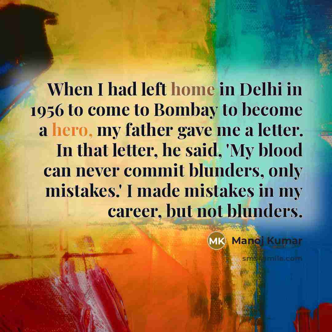 “When I had left home in Delhi in 1956 to come to Bombay to become a hero, my father gave me a letter. In that letter, he said, 'My blood can never commit blunders, only mistakes.' I made mistakes in my career, but not blunders.” quote by Manoj Kumar
