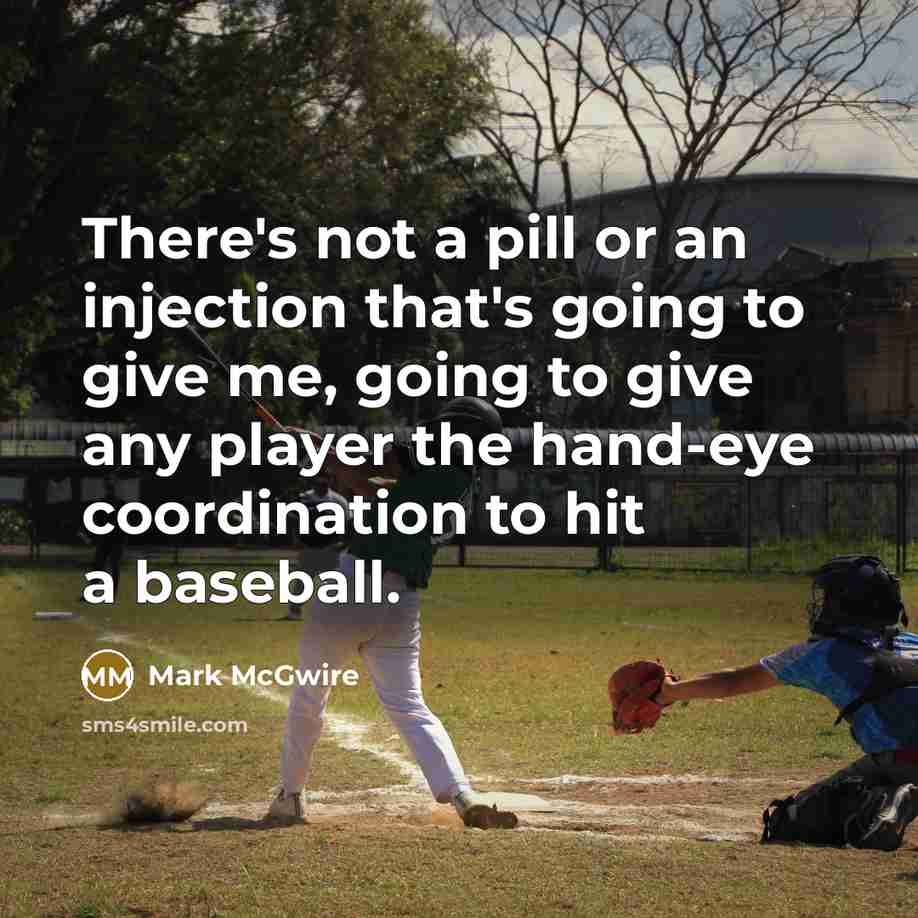 “There's not a pill or an injection that's going to give me, going to give any player the hand-eye coordination to hit a baseball.” quote by Mark McGwire