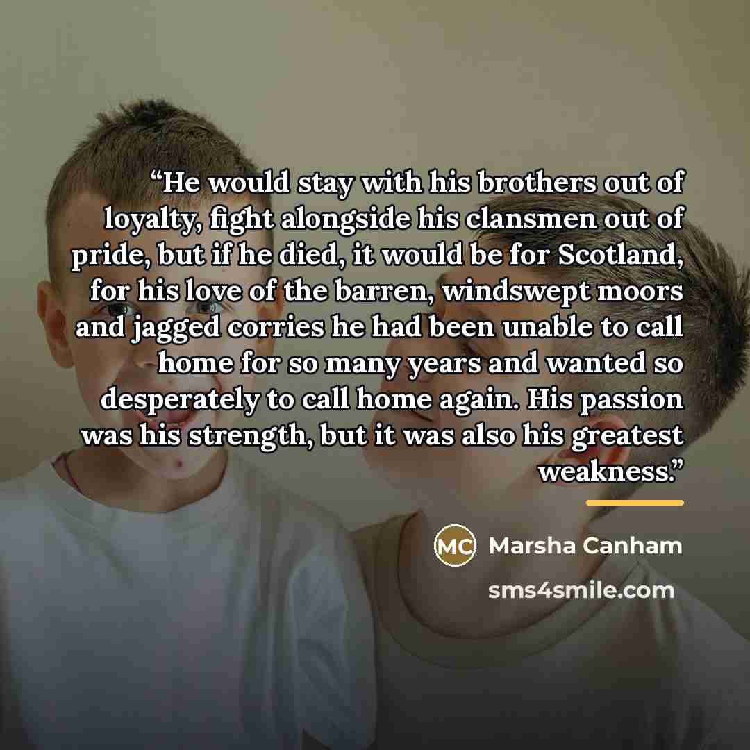 “He would stay with his brothers out of loyalty, fight alongside his clansmen out of pride, but if he died, it would be for Scotland, for his love of the barren, windswept moors and jagged corries he had been unable to call home for so many years and wanted so desperately to call home again. His…” quote by Marsha Canham