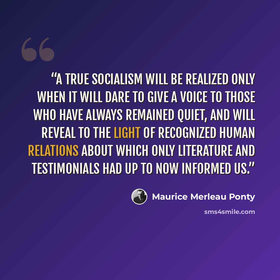 “A true socialism will be realized only when it will dare to give a voice to those who have always remained quiet, and will reveal to the light of recognized human relations about which only literature and testimonials had up to now informed us.” quote by Maurice Merleau Ponty