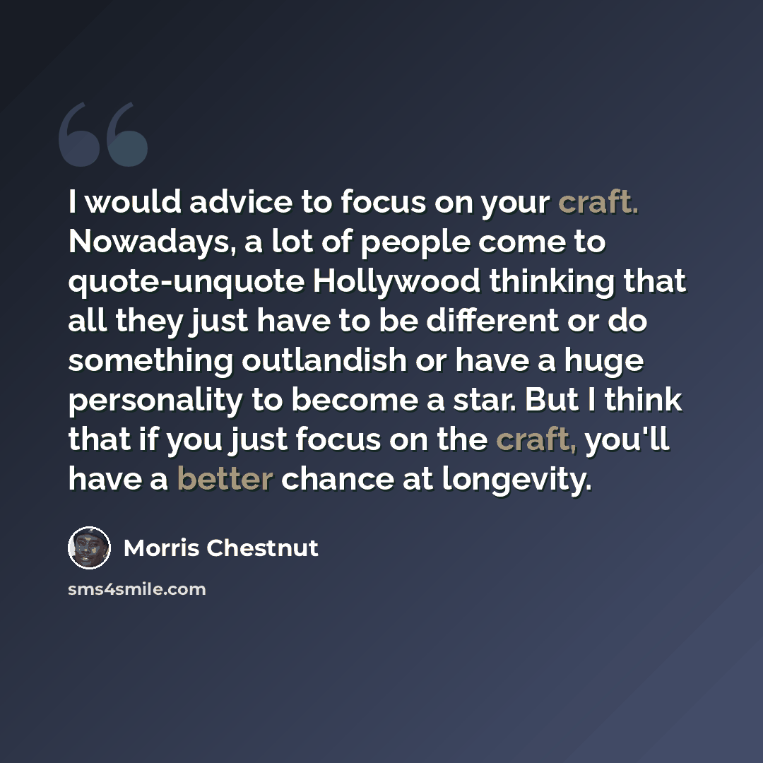 “I would advice to focus on your craft. Nowadays, a lot of people come to quote-unquote Hollywood thinking that all they just have to be different or do something outlandish or have a huge personality to become a star. But I think that if you just focus on the craft, you'll have a better chance at…” quote by Morris Chestnut