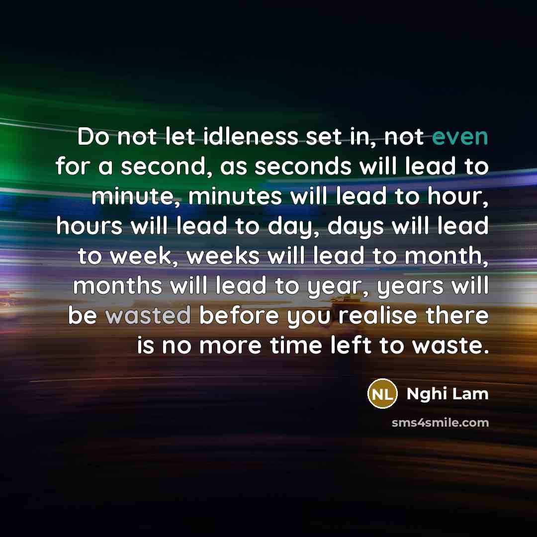 “Do not let idleness set in, not even for a second, as seconds will lead to minute, minutes will lead to hour, hours will lead to day, days will lead to week, weeks will lead to month, months will lead to year, years will be wasted before you realise there is no more time left to waste.” quote by Nghi Lam
