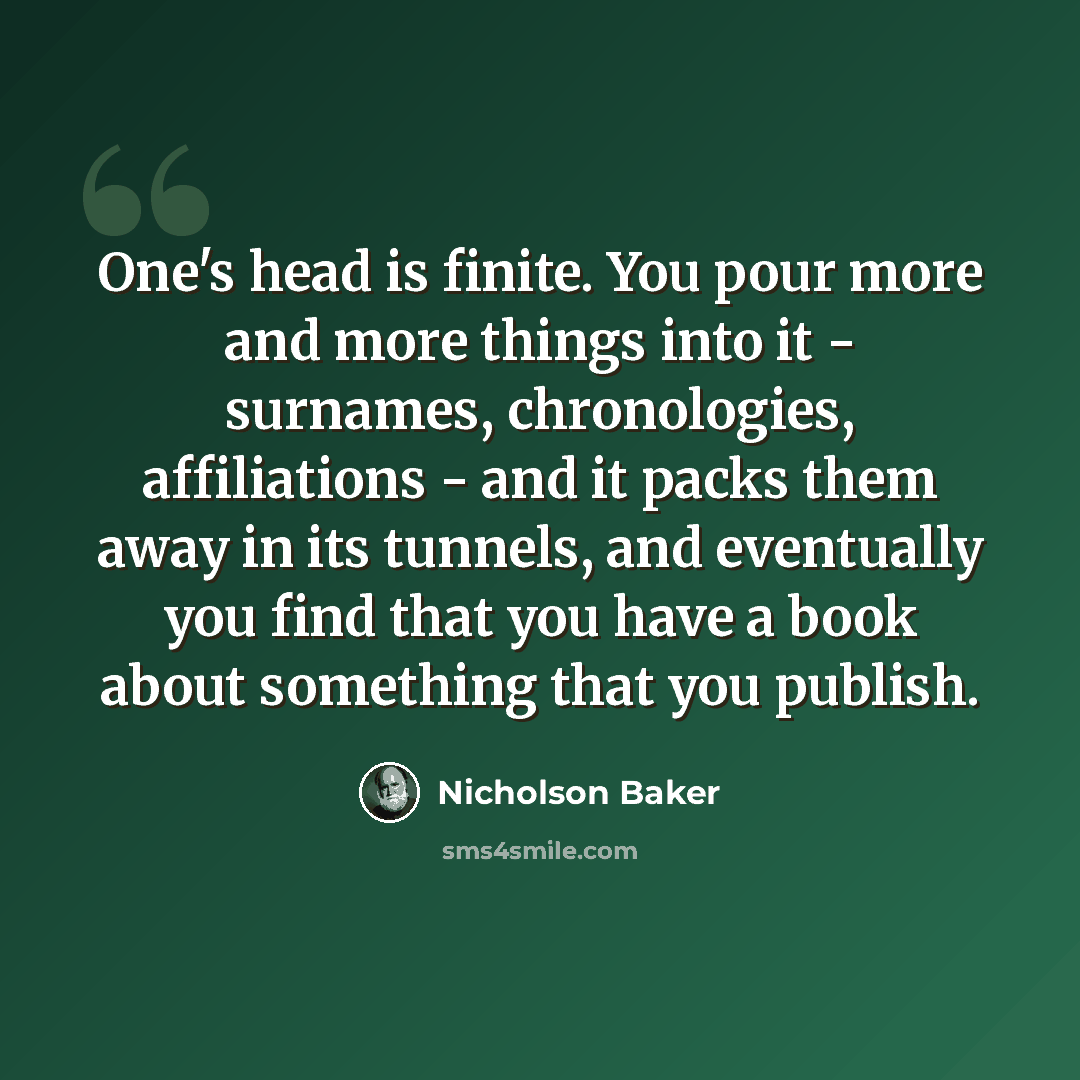 “One's head is finite. You pour more and more things into it - surnames, chronologies, affiliations - and it packs them away in its tunnels, and eventually you find that you have a book about something that you publish.” quote by Nicholson Baker
