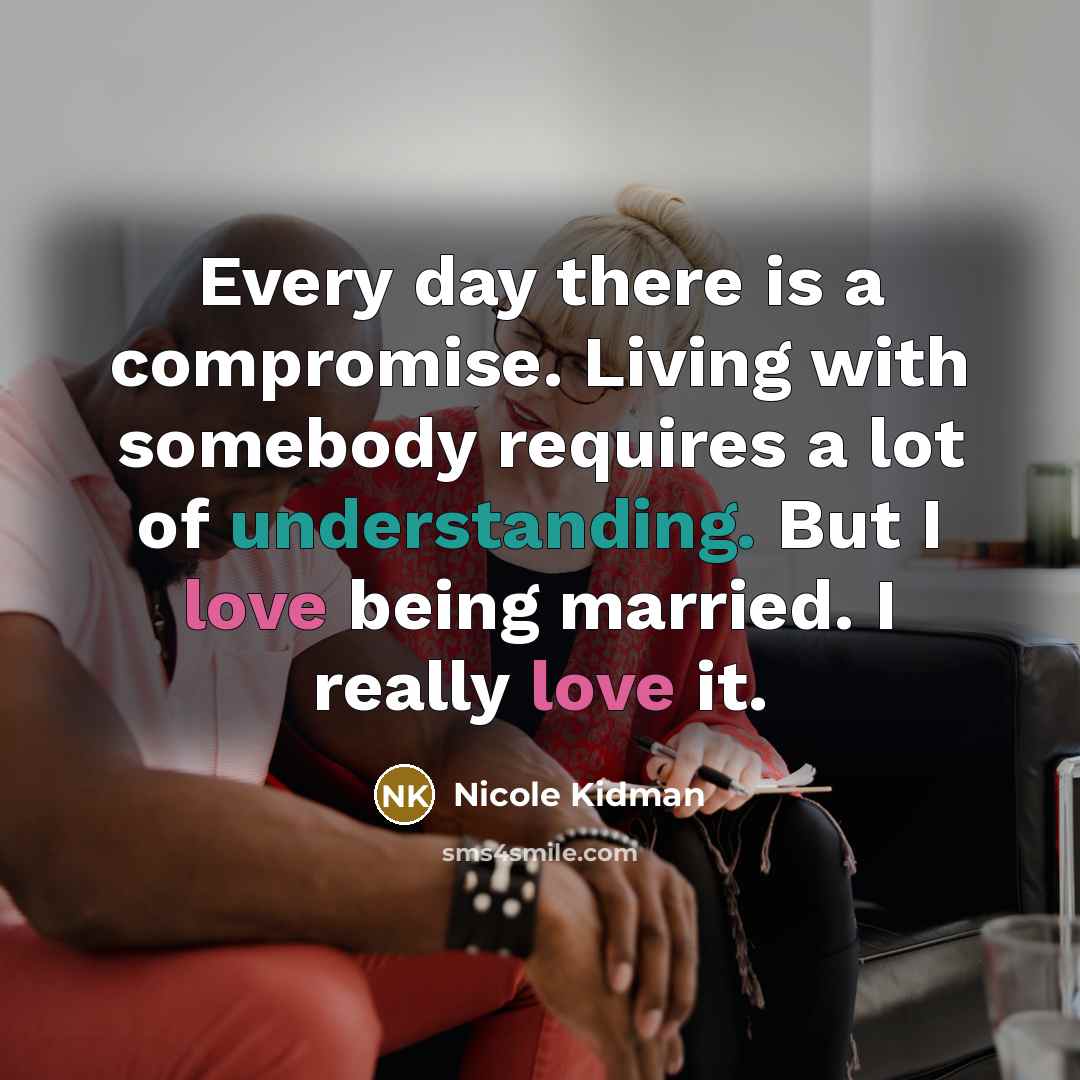“Every day there is a compromise. Living with somebody requires a lot of understanding. But I love being married. I really love it.” quote by Nicole Kidman