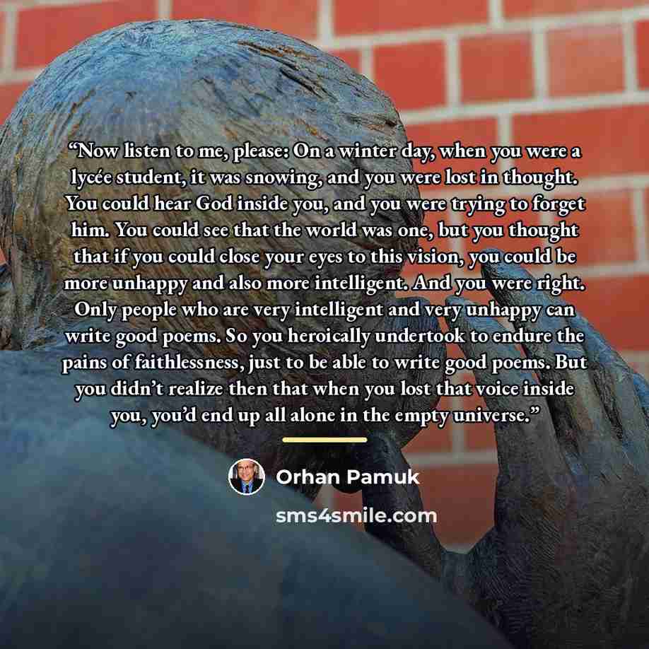 “Now listen to me, please: On a winter day, when you were a lycée student, it was snowing, and you were lost in thought. You could hear God inside you, and you were trying to forget him. You could see that the world was one, but you thought that if you could close your eyes to this vision, you…” quote by Orhan Pamuk