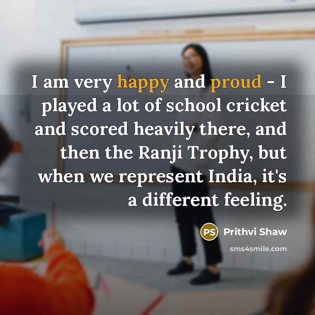 “I am very happy and proud - I played a lot of school cricket and scored heavily there, and then the Ranji Trophy, but when we represent India, it's a different feeling.” quote by Prithvi Shaw