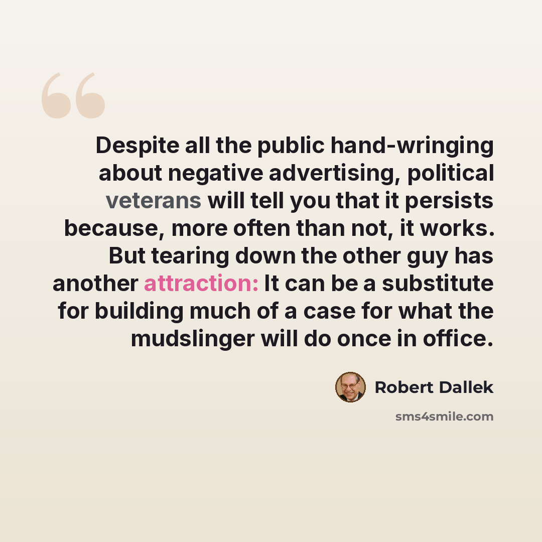 “Despite all the public hand-wringing about negative advertising, political veterans will tell you that it persists because, more often than not, it works. But tearing down the other guy has another attraction: It can be a substitute for building much of a case for what the mudslinger will do once…” quote by Robert Dallek