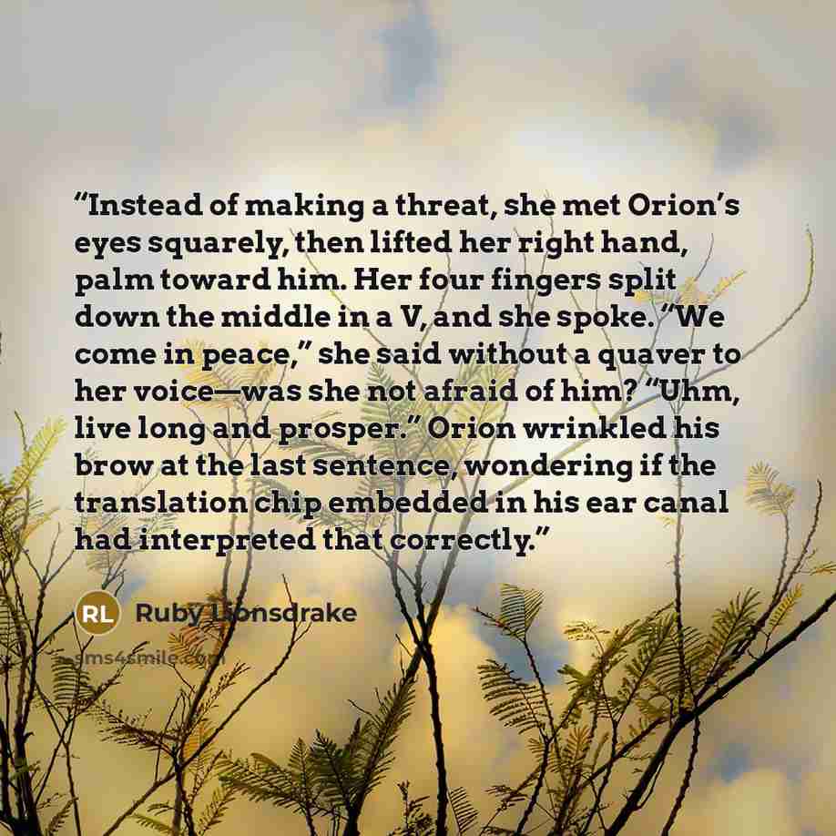 “Instead of making a threat, she met Orion’s eyes squarely, then lifted her right hand, palm toward him. Her four fingers split down the middle in a V, and she spoke. “We come in peace,” she said without a quaver to her voice—was she not afraid of him? “Uhm, live long and prosper.” Orion wrinkled…” quote by Ruby Lionsdrake