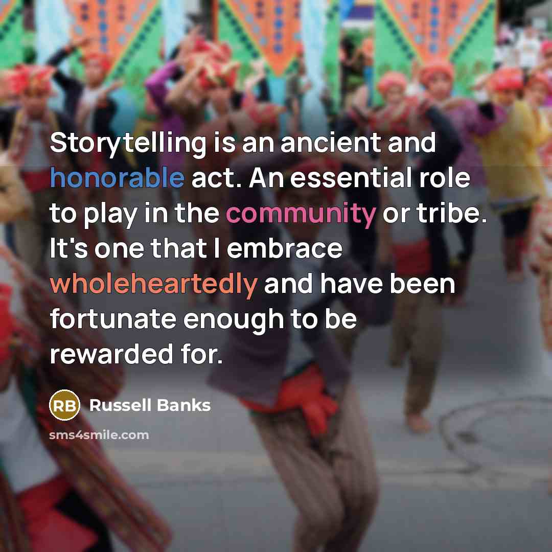 “Storytelling is an ancient and honorable act. An essential role to play in the community or tribe. It's one that I embrace wholeheartedly and have been fortunate enough to be rewarded for.” quote by Russell Banks