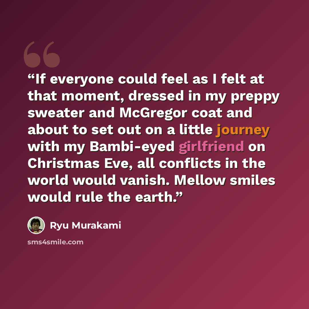 “If everyone could feel as I felt at that moment, dressed in my preppy sweater and McGregor coat and about to set out on a little journey with my Bambi-eyed girlfriend on Christmas Eve, all conflicts in the world would vanish. Mellow smiles would rule the earth.” quote by Ryū Murakami