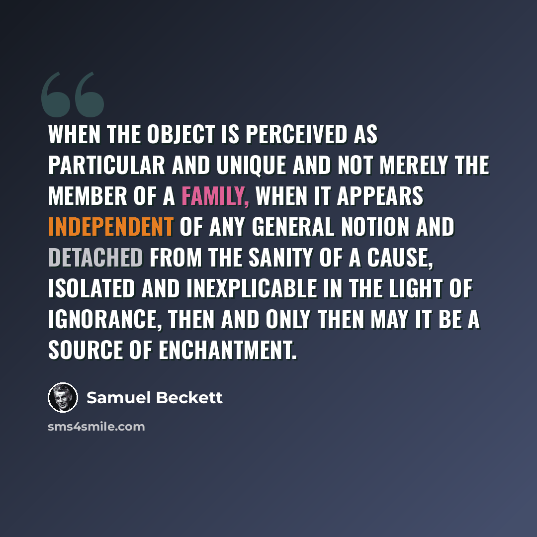 “When the object is perceived as particular and unique and not merely the member of a family, when it appears independent of any general notion and detached from the sanity of a cause, isolated and inexplicable in the light of ignorance, then and only then may it be a source of enchantment.” quote by Samuel Beckett