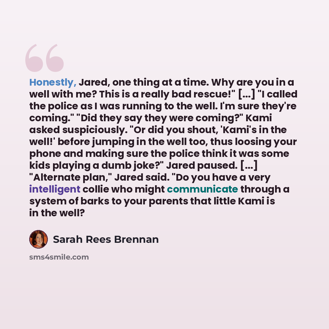 “Honestly, Jared, one thing at a time. Why are you in a well with me? This is a really bad rescue!" [...] "I called the police as I was running to the well. I'm sure they're coming." "Did they say they were coming?" Kami asked suspiciously. "Or did you shout, 'Kami's in the well!' before jumping in…” quote by Sarah Rees Brennan