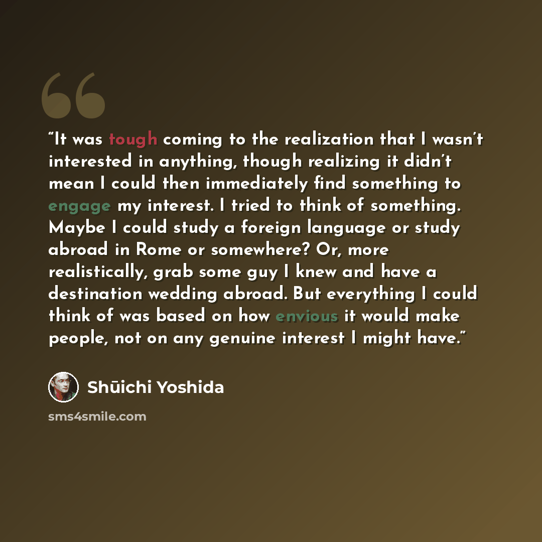 “It was tough coming to the realization that I wasn’t interested in anything, though realizing it didn’t mean I could then immediately find something to engage my interest. I tried to think of something. Maybe I could study a foreign language or study abroad in Rome or somewhere? Or, more…” quote by Shūichi Yoshida