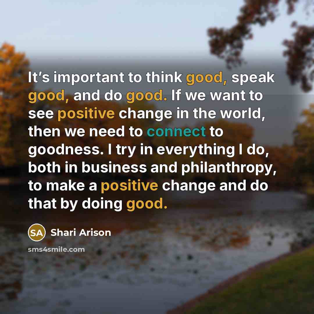 “It’s important to think good, speak good, and do good. If we want to see positive change in the world, then we need to connect to goodness. I try in everything I do, both in business and philanthropy, to make a positive change and do that by doing good.” quote by Shari Arison