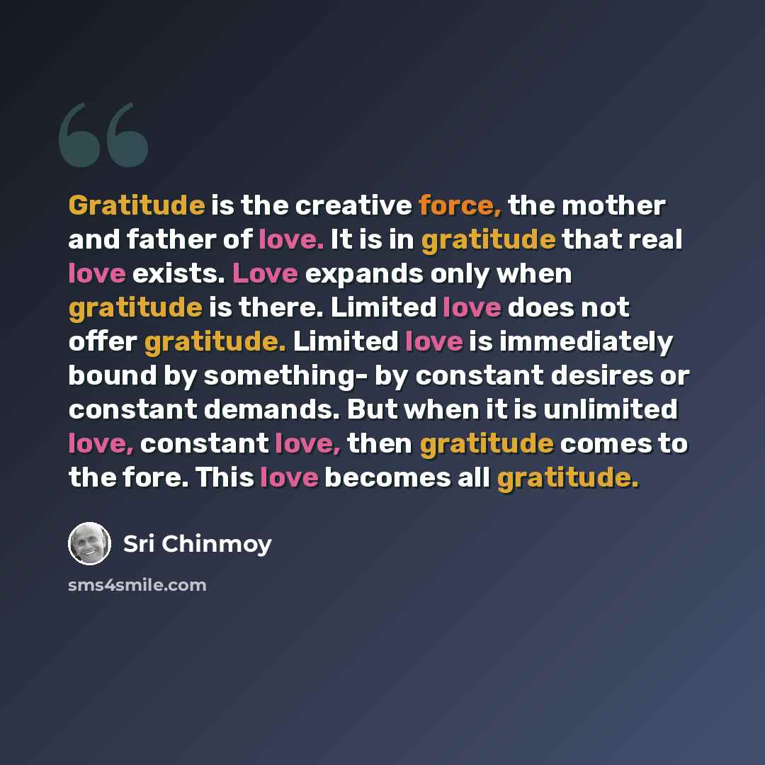 “Gratitude is the creative force, the mother and father of love. It is in gratitude that real love exists. Love expands only when gratitude is there. Limited love does not offer gratitude. Limited love is immediately bound by something- by constant desires or constant demands. But when it is…” quote by Sri Chinmoy