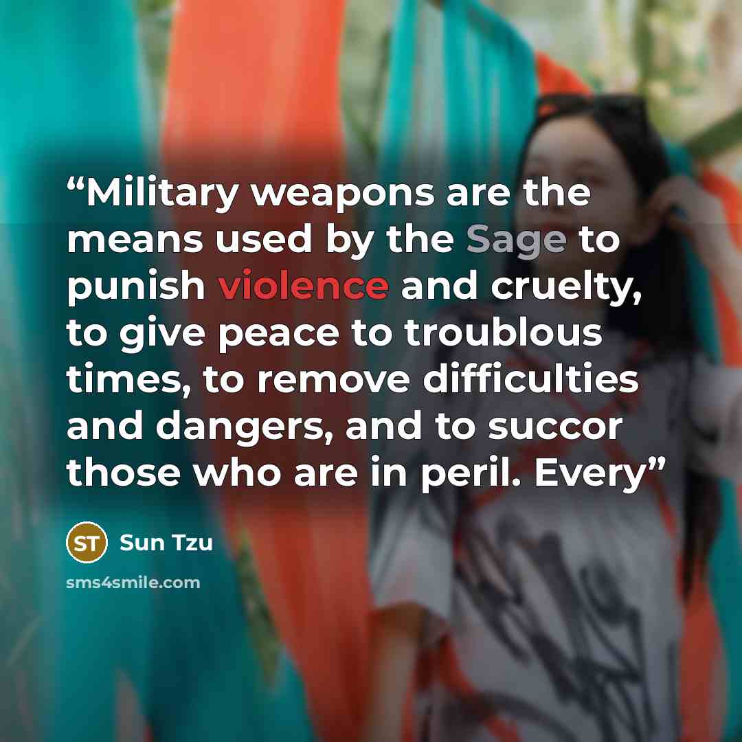 “Military weapons are the means used by the Sage to punish violence and cruelty, to give peace to troublous times, to remove difficulties and dangers, and to succor those who are in peril. Every” quote by Sun Tzu