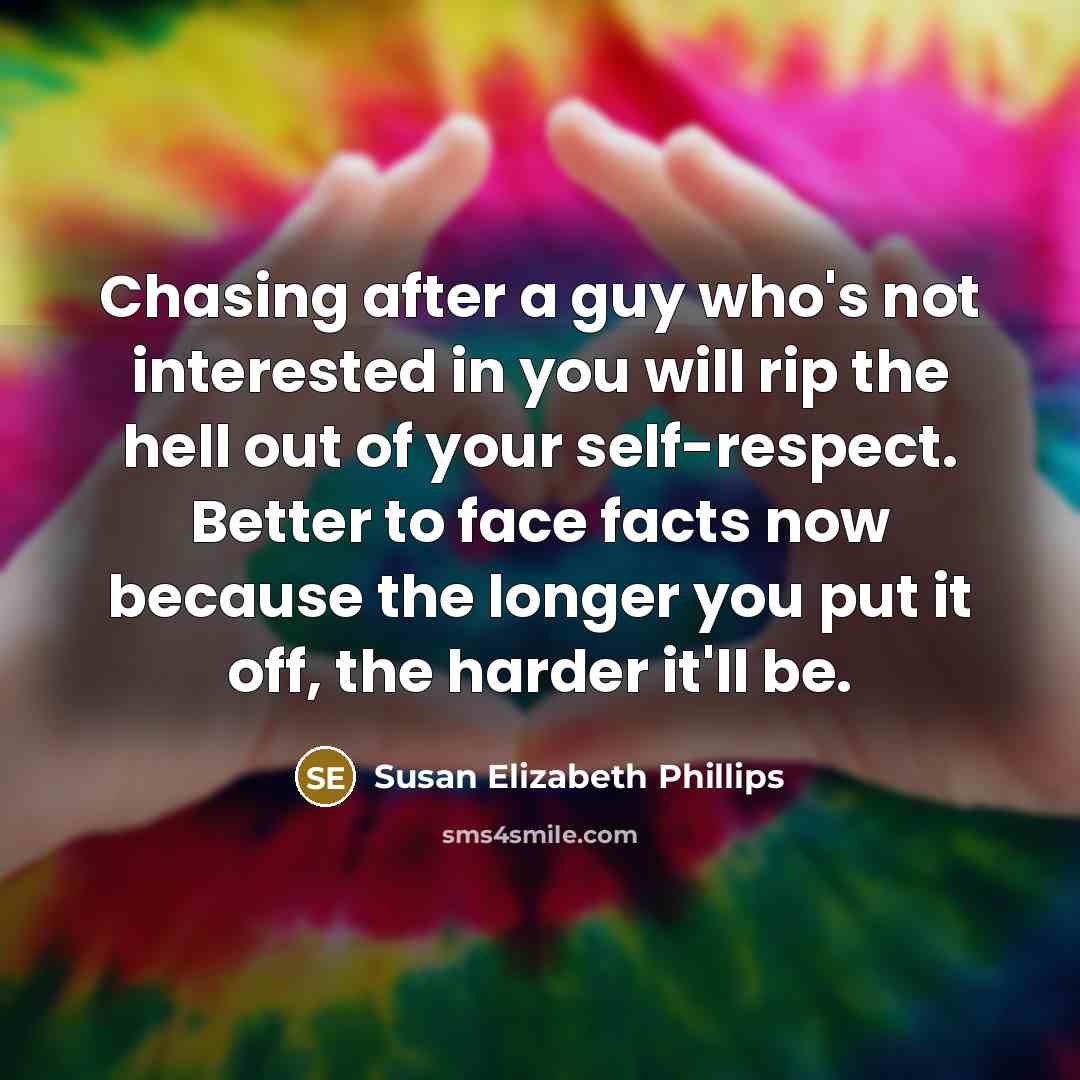 “Chasing after a guy who's not interested in you will rip the hell out of your self-respect. Better to face facts now because the longer you put it off, the harder it'll be.” quote by Susan Elizabeth Phillips